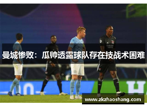 曼城惨败：瓜帅透露球队存在技战术困难