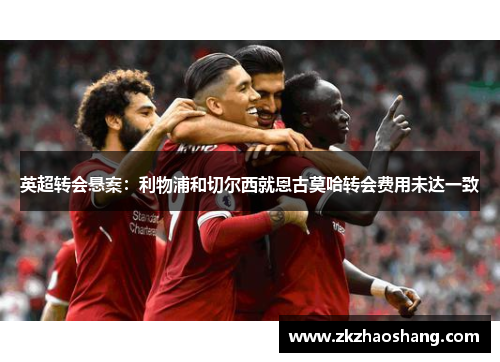 英超转会悬案：利物浦和切尔西就恩古莫哈转会费用未达一致